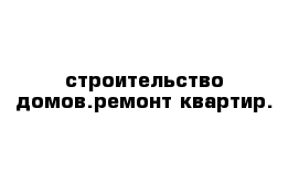 строительство домов.ремонт квартир.